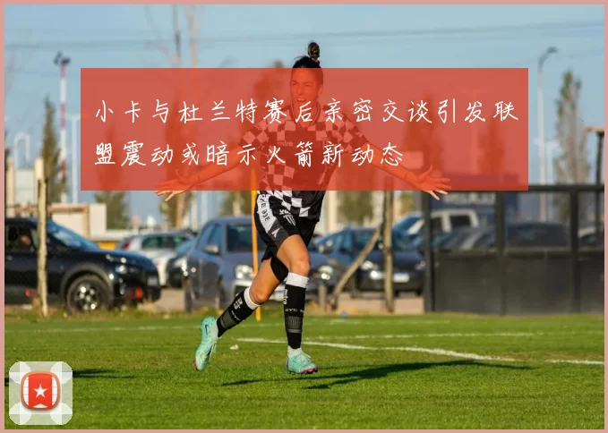 小卡与杜兰特赛后亲密交谈引发联盟震动或暗示火箭新动态