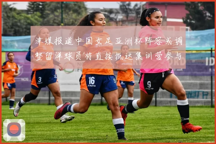津媒报道中国女足亚洲杯阵容或调整留洋球员将直接抵达集训营参与备战