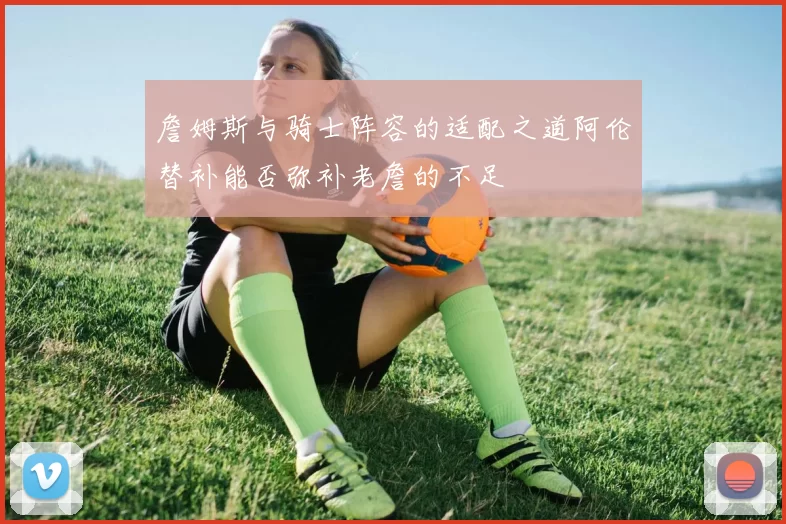 詹姆斯与骑士阵容的适配之道阿伦替补能否弥补老詹的不足
