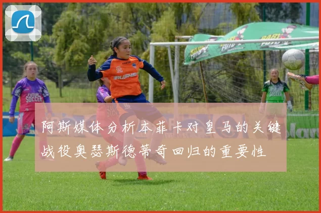 阿斯媒体分析本菲卡对皇马的关键战役奥瑟斯德蒂奇回归的重要性