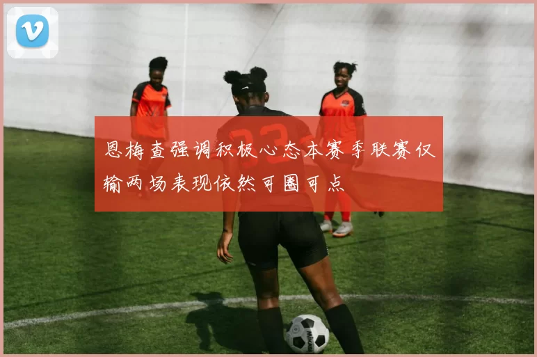 恩梅查强调积极心态本赛季联赛仅输两场表现依然可圈可点