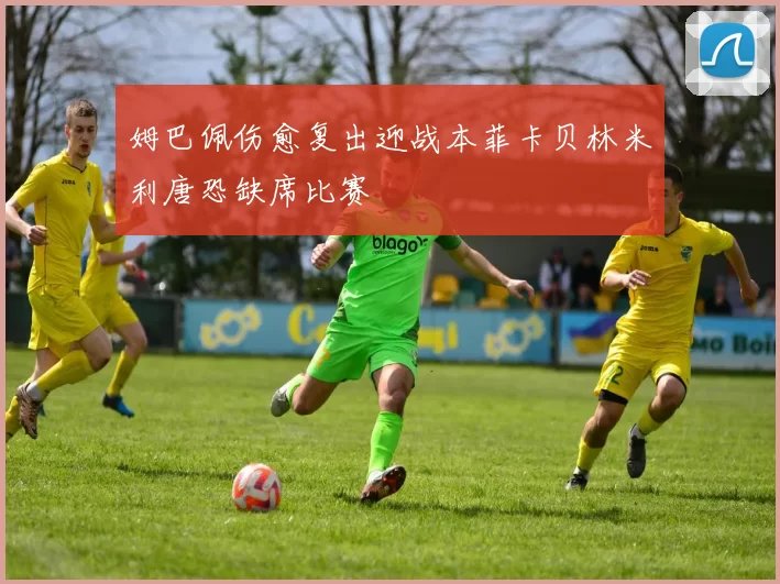 姆巴佩伤愈复出迎战本菲卡贝林米利唐恐缺席比赛
