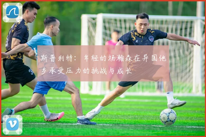 斯普利特：年轻的杨瀚森在异国他乡承受压力的挑战与成长
