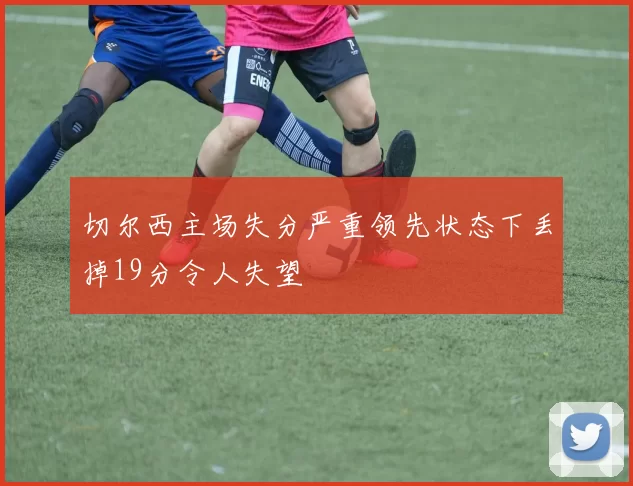 切尔西主场失分严重领先状态下丢掉19分令人失望