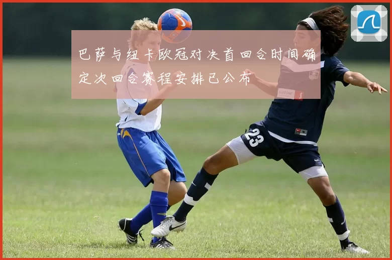 巴萨与纽卡欧冠对决首回合时间确定次回合赛程安排已公布