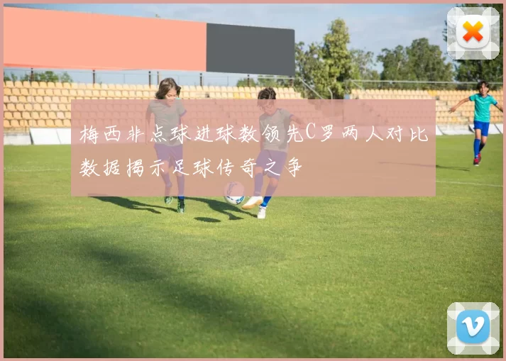 梅西非点球进球数领先C罗两人对比数据揭示足球传奇之争