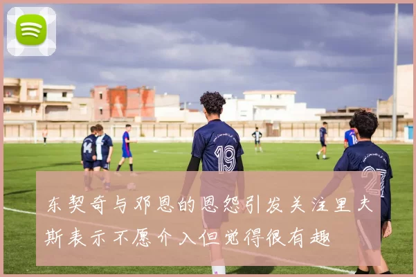 东契奇与邓恩的恩怨引发关注里夫斯表示不愿介入但觉得很有趣