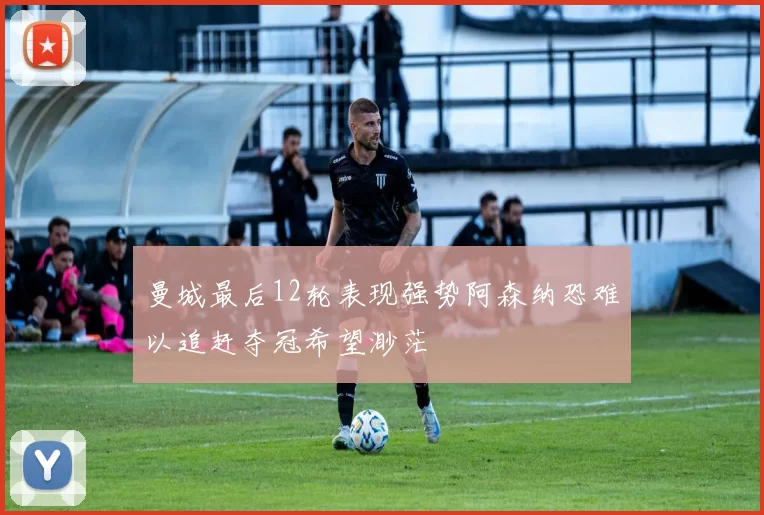 曼城最后12轮表现强势阿森纳恐难以追赶夺冠希望渺茫