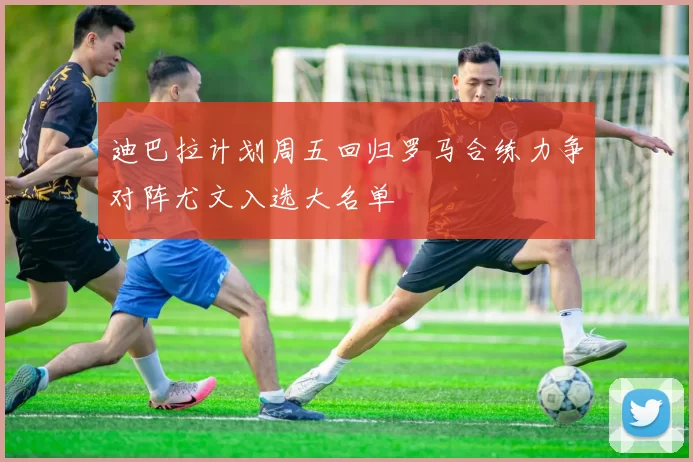 迪巴拉计划周五回归罗马合练力争对阵尤文入选大名单
