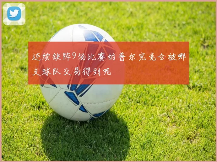 连续缺阵9场比赛的普尔究竟会被哪支球队交易得到呢