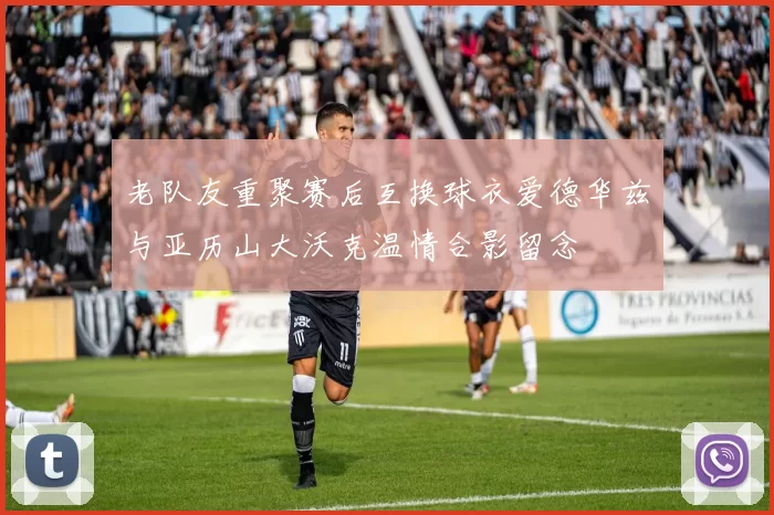 老队友重聚赛后互换球衣爱德华兹与亚历山大沃克温情合影留念