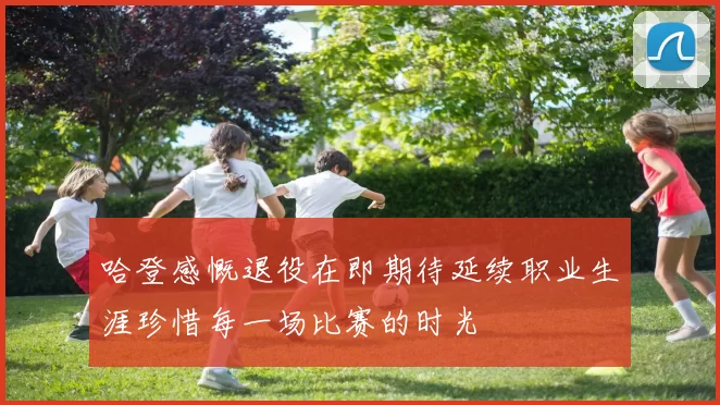 哈登感慨退役在即期待延续职业生涯珍惜每一场比赛的时光