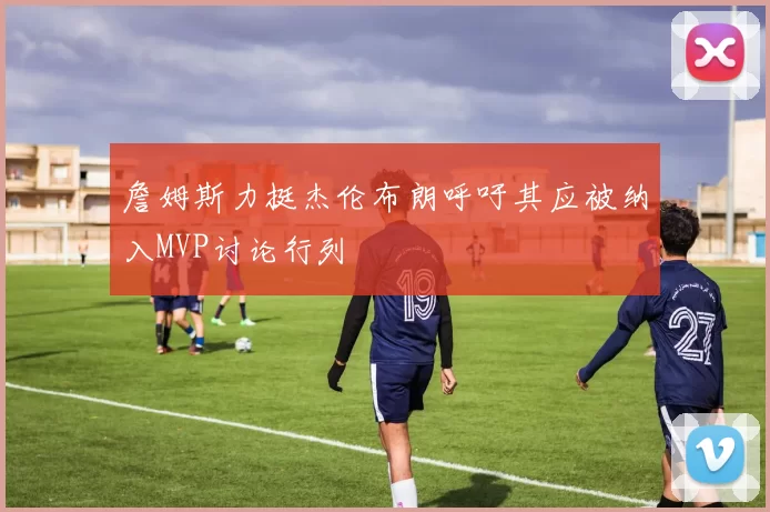 詹姆斯力挺杰伦布朗呼吁其应被纳入MVP讨论行列