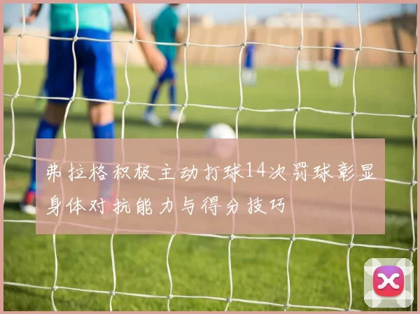 弗拉格积极主动打球14次罚球彰显身体对抗能力与得分技巧