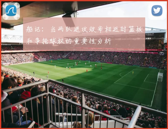 船记：当两队进攻效率相近时篮板和争抢球权的重要性分析