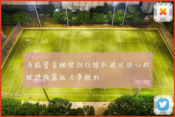 马威誓言继续担任球队进攻核心积极拼抢篮板力争胜利