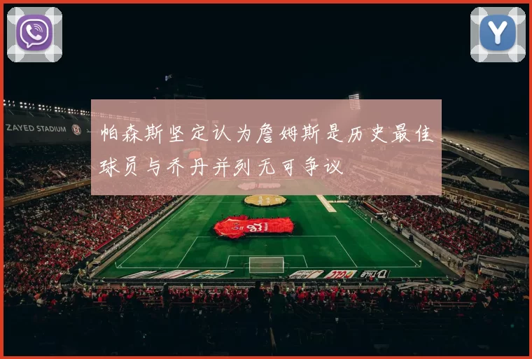 帕森斯坚定认为詹姆斯是历史最佳球员与乔丹并列无可争议