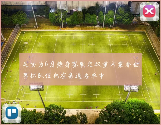 足协为6月热身赛制定双重方案非世界杯队伍也在备选名单中