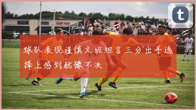球队表现谨慎文班坦言三分出手选择上感到犹豫不决