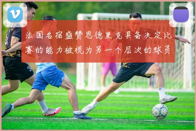 法国名宿盛赞恩德里克具备决定比赛的能力被视为另一个层次的球员