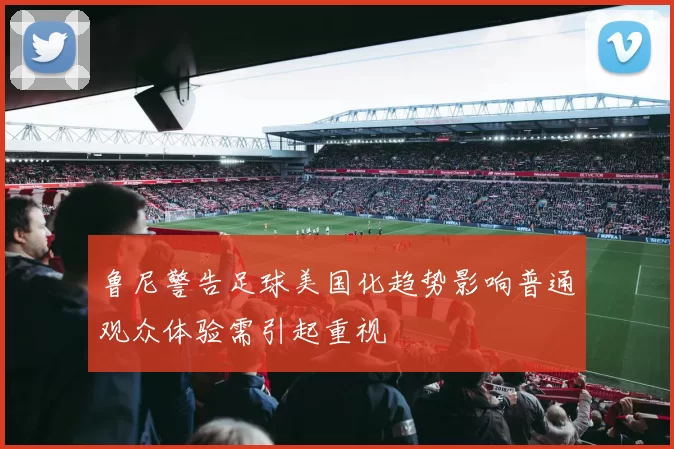 鲁尼警告足球美国化趋势影响普通观众体验需引起重视