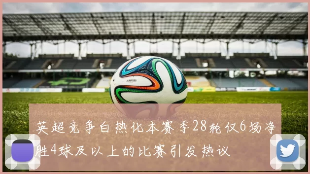 英超竞争白热化本赛季28轮仅6场净胜4球及以上的比赛引发热议