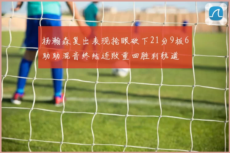 杨瀚森复出表现抢眼砍下21分9板6助助混音终结连败重回胜利轨道