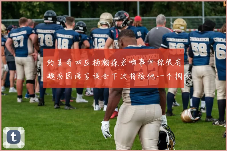 约基奇回应杨瀚森亲吻事件称很有趣或因语言误会下次将给他一个拥抱