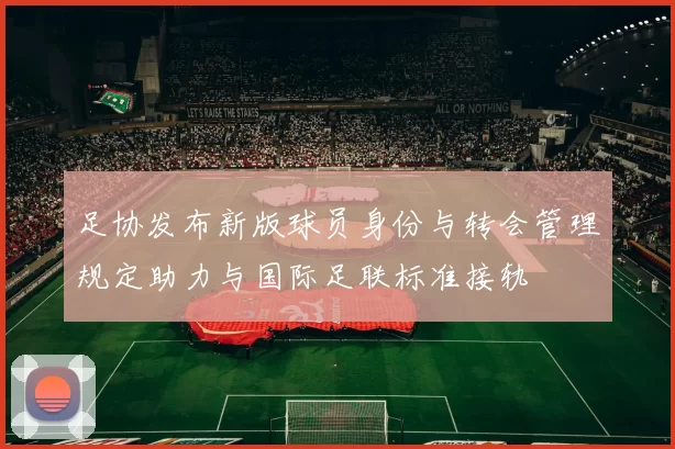 足协发布新版球员身份与转会管理规定助力与国际足联标准接轨