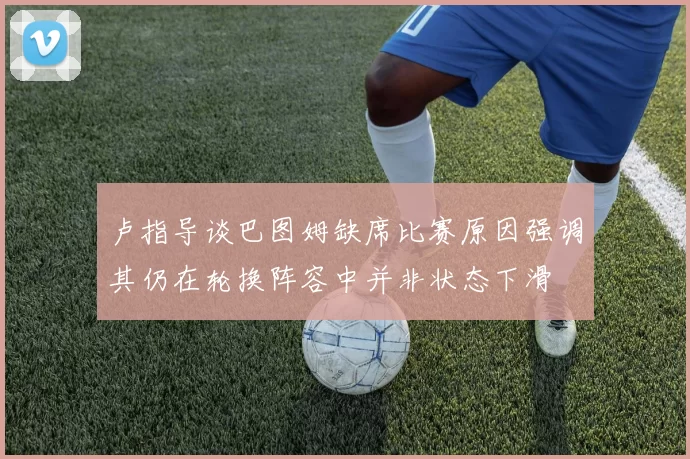 卢指导谈巴图姆缺席比赛原因强调其仍在轮换阵容中并非状态下滑