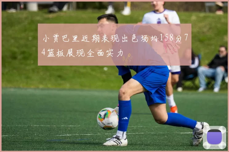 小贾巴里近期表现出色场均158分74篮板展现全面实力