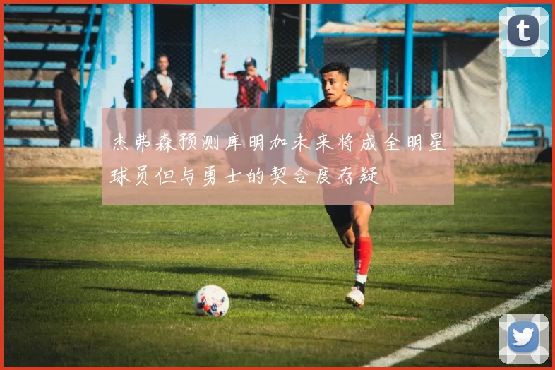 杰弗森预测库明加未来将成全明星球员但与勇士的契合度存疑