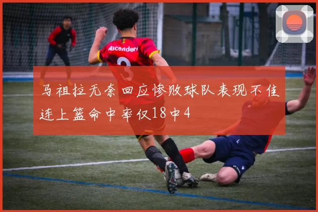 马祖拉无奈回应惨败球队表现不佳连上篮命中率仅18中4