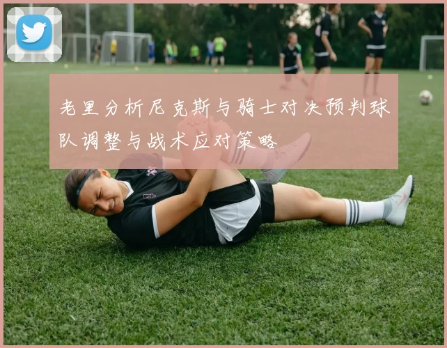 老里分析尼克斯与骑士对决预判球队调整与战术应对策略