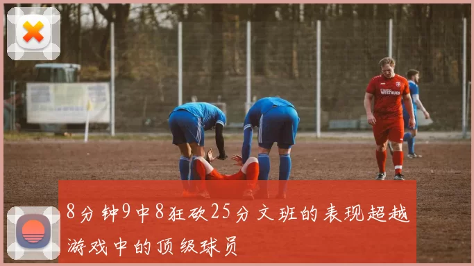 8分钟9中8狂砍25分文班的表现超越游戏中的顶级球员